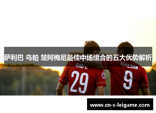 萨利巴 乌帕 楚阿梅尼最佳中场组合的五大优势解析