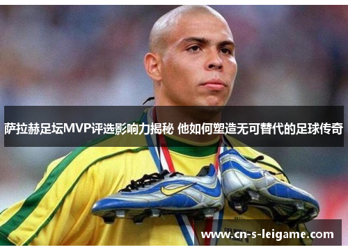 萨拉赫足坛MVP评选影响力揭秘 他如何塑造无可替代的足球传奇