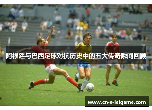 阿根廷与巴西足球对抗历史中的五大传奇瞬间回顾