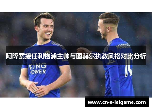 阿隆索接任利物浦主帅与图赫尔执教风格对比分析 阿隆索接任利物浦主帅与图赫尔执教风格对比分析