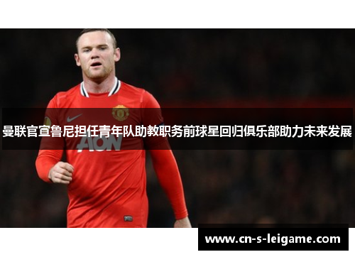 曼联官宣鲁尼担任青年队助教职务前球星回归俱乐部助力未来发展