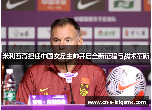 米利西奇担任中国女足主帅开启全新征程与战术革新