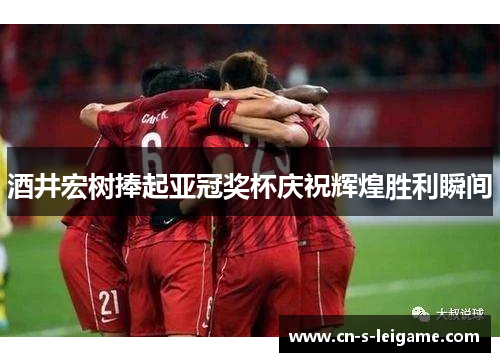 酒井宏树捧起亚冠奖杯庆祝辉煌胜利瞬间